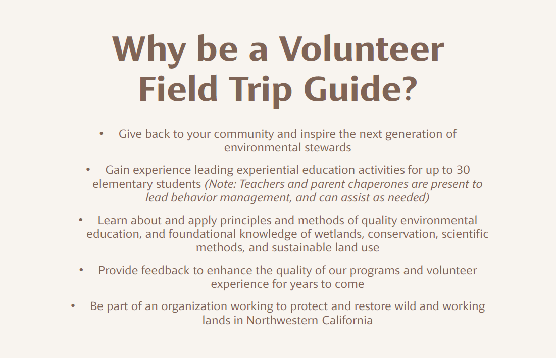 Why be a Volunteer Field Trip Guide? -Give back to your community and inspire the next generation of environmental stewards -Gain experience leading experiential education activities for up to 30 elementary students (Note: Teachers and parent chaperones are present to lead behavior management, and can assist as needed) -Learn about and apply principles and methods of quality environmental education, and foundational knowledge of wetlands, conservation, scientific methods, and sustainable land use -Provide feedback to enhance the quality of our programs and volunteer experience for years to come -Be part of an organization working to protect and restore wild and working lands in Northwestern California